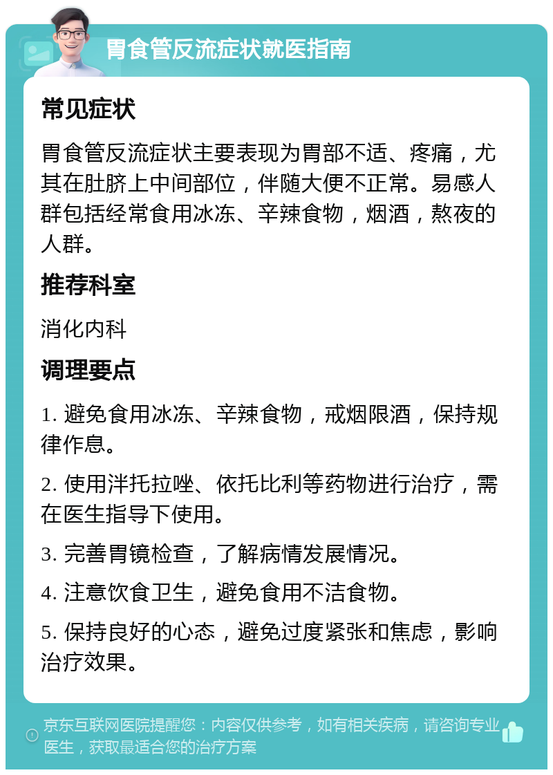 胃食管反流症状就医指南 常见症状 胃食管反流症状主要表现为胃部不适、疼痛，尤其在肚脐上中间部位，伴随大便不正常。易感人群包括经常食用冰冻、辛辣食物，烟酒，熬夜的人群。 推荐科室 消化内科 调理要点 1. 避免食用冰冻、辛辣食物，戒烟限酒，保持规律作息。 2. 使用泮托拉唑、依托比利等药物进行治疗，需在医生指导下使用。 3. 完善胃镜检查，了解病情发展情况。 4. 注意饮食卫生，避免食用不洁食物。 5. 保持良好的心态，避免过度紧张和焦虑，影响治疗效果。