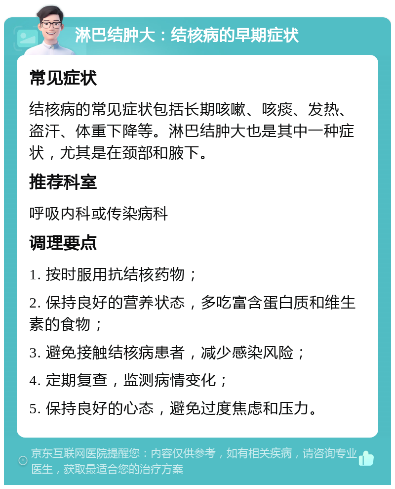 淋巴结肿大：结核病的早期症状 常见症状 结核病的常见症状包括长期咳嗽、咳痰、发热、盗汗、体重下降等。淋巴结肿大也是其中一种症状，尤其是在颈部和腋下。 推荐科室 呼吸内科或传染病科 调理要点 1. 按时服用抗结核药物； 2. 保持良好的营养状态，多吃富含蛋白质和维生素的食物； 3. 避免接触结核病患者，减少感染风险； 4. 定期复查，监测病情变化； 5. 保持良好的心态，避免过度焦虑和压力。