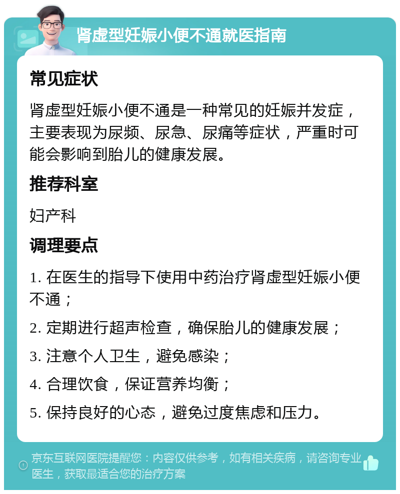 肾虚型妊娠小便不通就医指南 常见症状 肾虚型妊娠小便不通是一种常见的妊娠并发症，主要表现为尿频、尿急、尿痛等症状，严重时可能会影响到胎儿的健康发展。 推荐科室 妇产科 调理要点 1. 在医生的指导下使用中药治疗肾虚型妊娠小便不通； 2. 定期进行超声检查，确保胎儿的健康发展； 3. 注意个人卫生，避免感染； 4. 合理饮食，保证营养均衡； 5. 保持良好的心态，避免过度焦虑和压力。