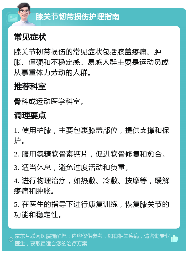 膝关节韧带损伤护理指南 常见症状 膝关节韧带损伤的常见症状包括膝盖疼痛、肿胀、僵硬和不稳定感。易感人群主要是运动员或从事重体力劳动的人群。 推荐科室 骨科或运动医学科室。 调理要点 1. 使用护膝，主要包裹膝盖部位，提供支撑和保护。 2. 服用氨糖软骨素钙片，促进软骨修复和愈合。 3. 适当休息，避免过度活动和负重。 4. 进行物理治疗，如热敷、冷敷、按摩等，缓解疼痛和肿胀。 5. 在医生的指导下进行康复训练，恢复膝关节的功能和稳定性。