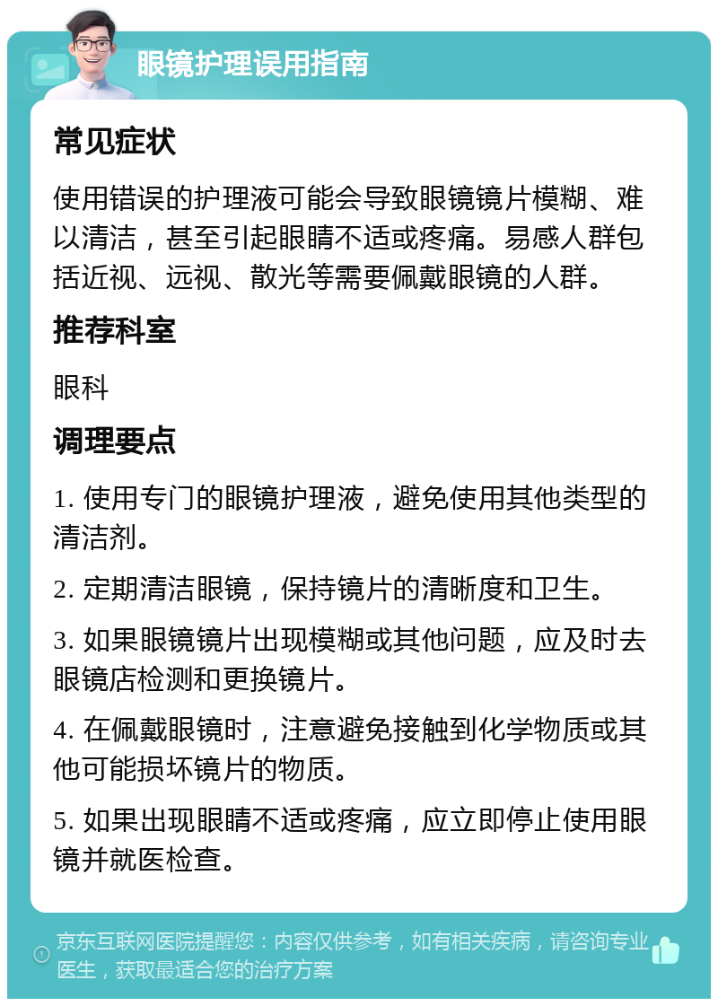 眼镜护理误用指南 常见症状 使用错误的护理液可能会导致眼镜镜片模糊、难以清洁，甚至引起眼睛不适或疼痛。易感人群包括近视、远视、散光等需要佩戴眼镜的人群。 推荐科室 眼科 调理要点 1. 使用专门的眼镜护理液，避免使用其他类型的清洁剂。 2. 定期清洁眼镜，保持镜片的清晰度和卫生。 3. 如果眼镜镜片出现模糊或其他问题，应及时去眼镜店检测和更换镜片。 4. 在佩戴眼镜时，注意避免接触到化学物质或其他可能损坏镜片的物质。 5. 如果出现眼睛不适或疼痛，应立即停止使用眼镜并就医检查。