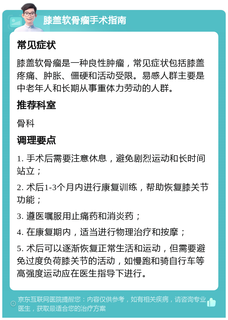 膝盖软骨瘤手术指南 常见症状 膝盖软骨瘤是一种良性肿瘤，常见症状包括膝盖疼痛、肿胀、僵硬和活动受限。易感人群主要是中老年人和长期从事重体力劳动的人群。 推荐科室 骨科 调理要点 1. 手术后需要注意休息，避免剧烈运动和长时间站立； 2. 术后1-3个月内进行康复训练，帮助恢复膝关节功能； 3. 遵医嘱服用止痛药和消炎药； 4. 在康复期内，适当进行物理治疗和按摩； 5. 术后可以逐渐恢复正常生活和运动，但需要避免过度负荷膝关节的活动，如慢跑和骑自行车等高强度运动应在医生指导下进行。