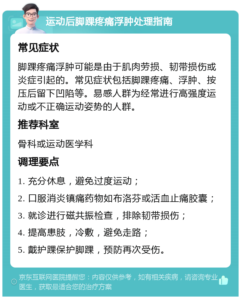 运动后脚踝疼痛浮肿处理指南 常见症状 脚踝疼痛浮肿可能是由于肌肉劳损、韧带损伤或炎症引起的。常见症状包括脚踝疼痛、浮肿、按压后留下凹陷等。易感人群为经常进行高强度运动或不正确运动姿势的人群。 推荐科室 骨科或运动医学科 调理要点 1. 充分休息，避免过度运动； 2. 口服消炎镇痛药物如布洛芬或活血止痛胶囊； 3. 就诊进行磁共振检查，排除韧带损伤； 4. 提高患肢，冷敷，避免走路； 5. 戴护踝保护脚踝，预防再次受伤。