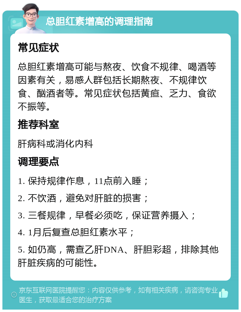 总胆红素增高的调理指南 常见症状 总胆红素增高可能与熬夜、饮食不规律、喝酒等因素有关，易感人群包括长期熬夜、不规律饮食、酗酒者等。常见症状包括黄疸、乏力、食欲不振等。 推荐科室 肝病科或消化内科 调理要点 1. 保持规律作息，11点前入睡； 2. 不饮酒，避免对肝脏的损害； 3. 三餐规律，早餐必须吃，保证营养摄入； 4. 1月后复查总胆红素水平； 5. 如仍高，需查乙肝DNA、肝胆彩超，排除其他肝脏疾病的可能性。