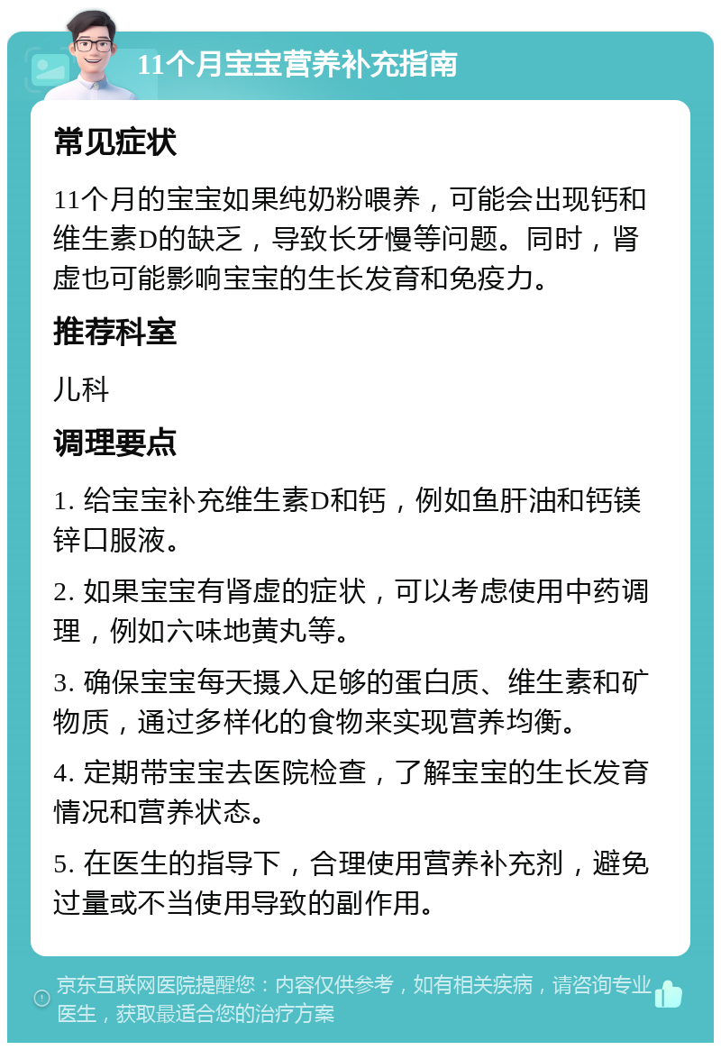 11个月宝宝营养补充指南 常见症状 11个月的宝宝如果纯奶粉喂养，可能会出现钙和维生素D的缺乏，导致长牙慢等问题。同时，肾虚也可能影响宝宝的生长发育和免疫力。 推荐科室 儿科 调理要点 1. 给宝宝补充维生素D和钙，例如鱼肝油和钙镁锌口服液。 2. 如果宝宝有肾虚的症状，可以考虑使用中药调理，例如六味地黄丸等。 3. 确保宝宝每天摄入足够的蛋白质、维生素和矿物质，通过多样化的食物来实现营养均衡。 4. 定期带宝宝去医院检查，了解宝宝的生长发育情况和营养状态。 5. 在医生的指导下，合理使用营养补充剂，避免过量或不当使用导致的副作用。