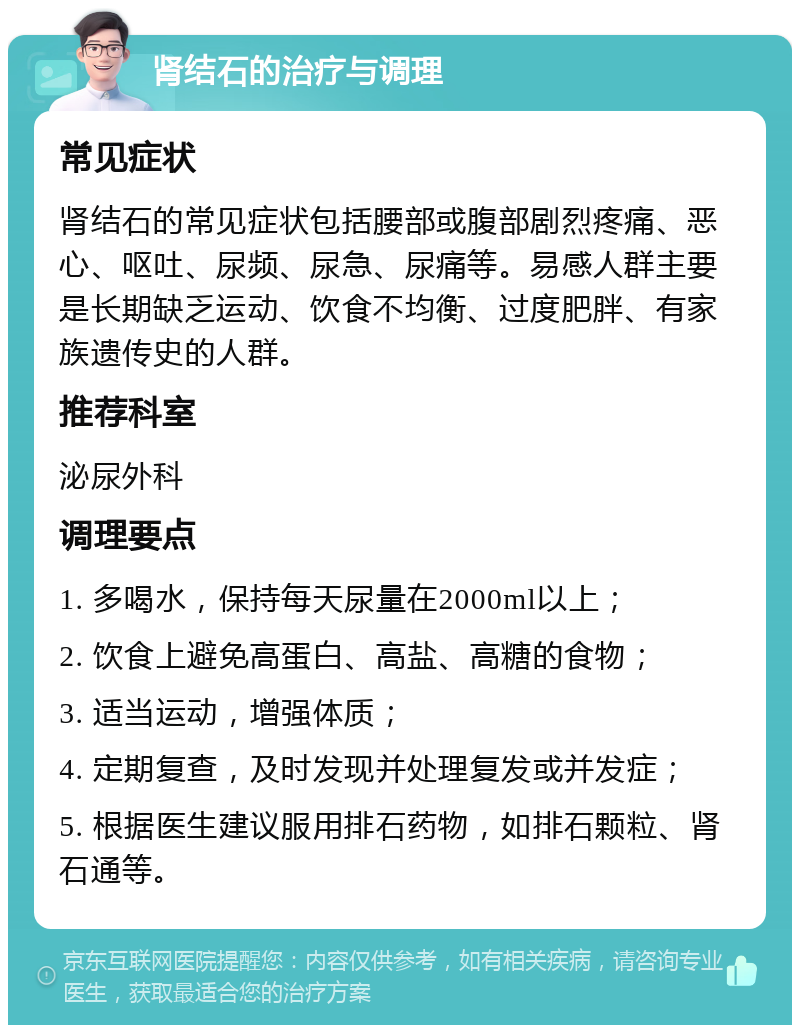 肾结石的治疗与调理 常见症状 肾结石的常见症状包括腰部或腹部剧烈疼痛、恶心、呕吐、尿频、尿急、尿痛等。易感人群主要是长期缺乏运动、饮食不均衡、过度肥胖、有家族遗传史的人群。 推荐科室 泌尿外科 调理要点 1. 多喝水，保持每天尿量在2000ml以上； 2. 饮食上避免高蛋白、高盐、高糖的食物； 3. 适当运动，增强体质； 4. 定期复查，及时发现并处理复发或并发症； 5. 根据医生建议服用排石药物，如排石颗粒、肾石通等。