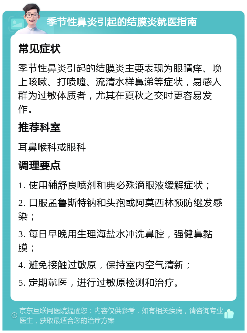 季节性鼻炎引起的结膜炎就医指南 常见症状 季节性鼻炎引起的结膜炎主要表现为眼睛痒、晚上咳嗽、打喷嚏、流清水样鼻涕等症状，易感人群为过敏体质者，尤其在夏秋之交时更容易发作。 推荐科室 耳鼻喉科或眼科 调理要点 1. 使用辅舒良喷剂和典必殊滴眼液缓解症状； 2. 口服孟鲁斯特钠和头孢或阿莫西林预防继发感染； 3. 每日早晚用生理海盐水冲洗鼻腔，强健鼻黏膜； 4. 避免接触过敏原，保持室内空气清新； 5. 定期就医，进行过敏原检测和治疗。