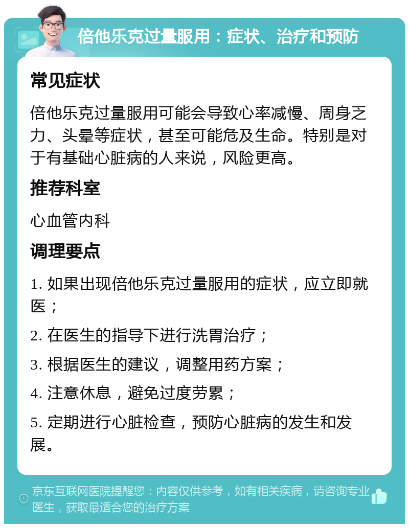 倍他乐克过量服用：症状、治疗和预防 常见症状 倍他乐克过量服用可能会导致心率减慢、周身乏力、头晕等症状，甚至可能危及生命。特别是对于有基础心脏病的人来说，风险更高。 推荐科室 心血管内科 调理要点 1. 如果出现倍他乐克过量服用的症状，应立即就医； 2. 在医生的指导下进行洗胃治疗； 3. 根据医生的建议，调整用药方案； 4. 注意休息，避免过度劳累； 5. 定期进行心脏检查，预防心脏病的发生和发展。