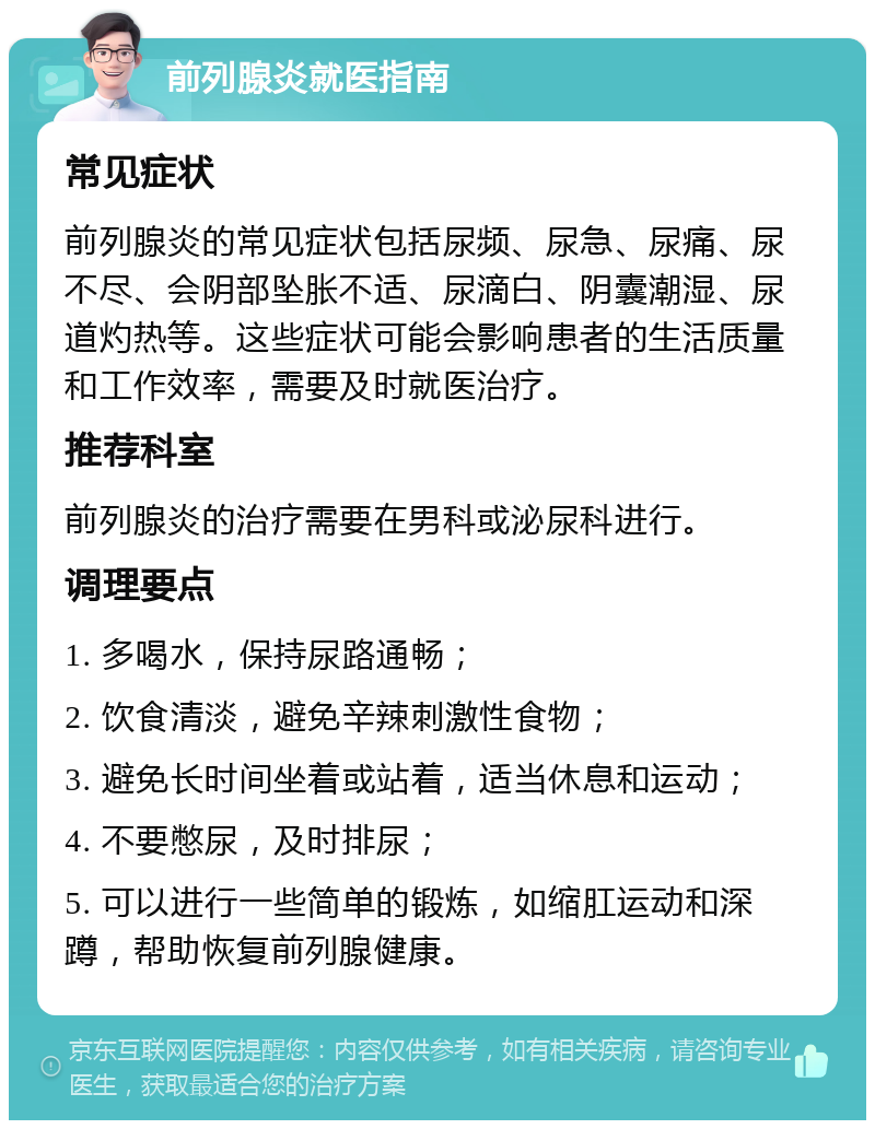 前列腺炎就医指南 常见症状 前列腺炎的常见症状包括尿频、尿急、尿痛、尿不尽、会阴部坠胀不适、尿滴白、阴囊潮湿、尿道灼热等。这些症状可能会影响患者的生活质量和工作效率，需要及时就医治疗。 推荐科室 前列腺炎的治疗需要在男科或泌尿科进行。 调理要点 1. 多喝水，保持尿路通畅； 2. 饮食清淡，避免辛辣刺激性食物； 3. 避免长时间坐着或站着，适当休息和运动； 4. 不要憋尿，及时排尿； 5. 可以进行一些简单的锻炼，如缩肛运动和深蹲，帮助恢复前列腺健康。