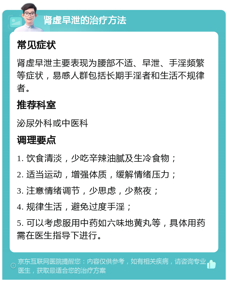 肾虚早泄的治疗方法 常见症状 肾虚早泄主要表现为腰部不适、早泄、手淫频繁等症状，易感人群包括长期手淫者和生活不规律者。 推荐科室 泌尿外科或中医科 调理要点 1. 饮食清淡，少吃辛辣油腻及生冷食物； 2. 适当运动，增强体质，缓解情绪压力； 3. 注意情绪调节，少思虑，少熬夜； 4. 规律生活，避免过度手淫； 5. 可以考虑服用中药如六味地黄丸等，具体用药需在医生指导下进行。