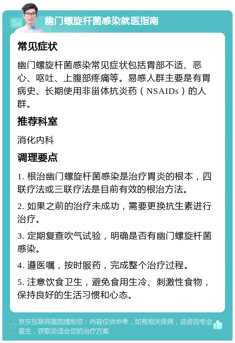 幽门螺旋杆菌感染就医指南 常见症状 幽门螺旋杆菌感染常见症状包括胃部不适、恶心、呕吐、上腹部疼痛等。易感人群主要是有胃病史、长期使用非甾体抗炎药（NSAIDs）的人群。 推荐科室 消化内科 调理要点 1. 根治幽门螺旋杆菌感染是治疗胃炎的根本，四联疗法或三联疗法是目前有效的根治方法。 2. 如果之前的治疗未成功，需要更换抗生素进行治疗。 3. 定期复查吹气试验，明确是否有幽门螺旋杆菌感染。 4. 遵医嘱，按时服药，完成整个治疗过程。 5. 注意饮食卫生，避免食用生冷、刺激性食物，保持良好的生活习惯和心态。