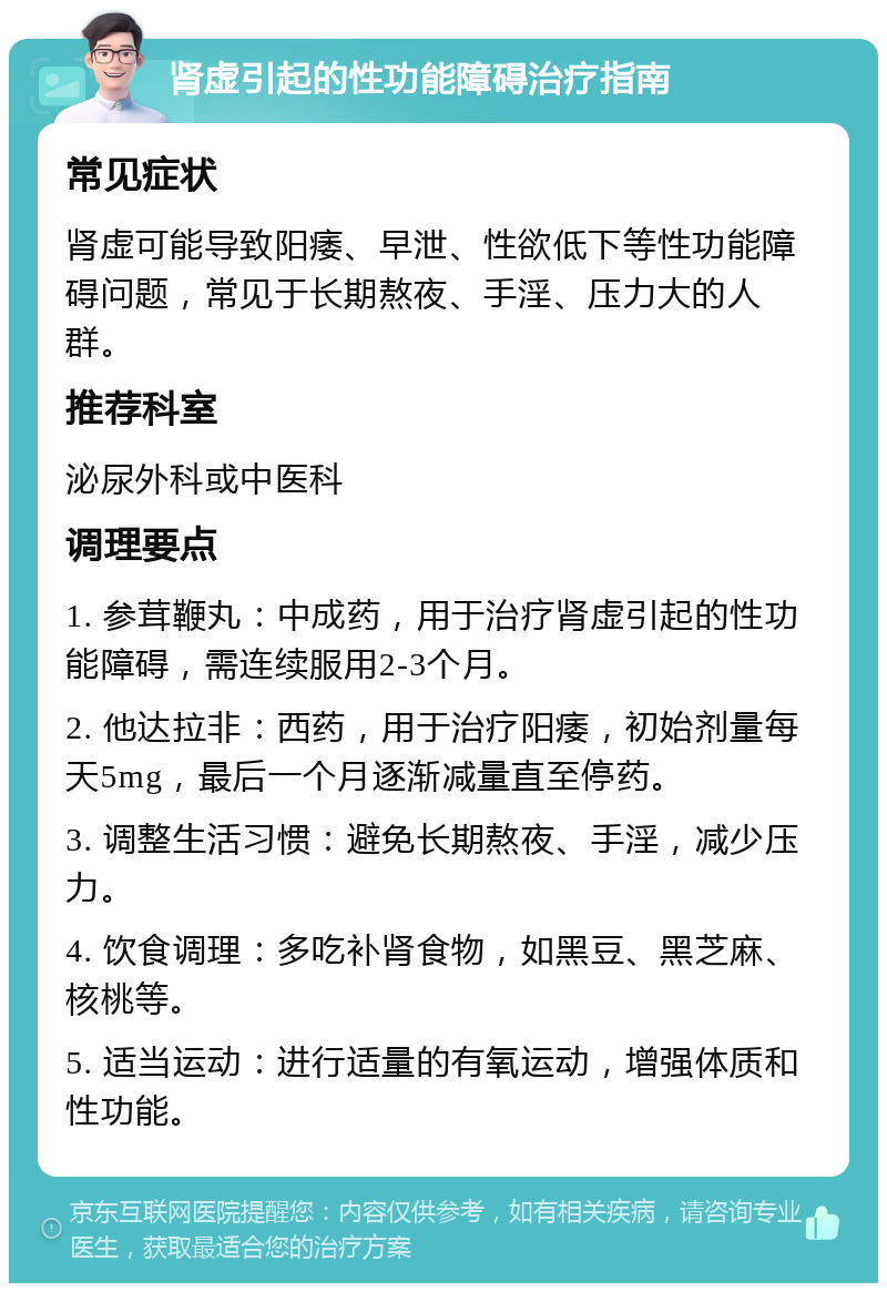 肾虚引起的性功能障碍治疗指南 常见症状 肾虚可能导致阳痿、早泄、性欲低下等性功能障碍问题，常见于长期熬夜、手淫、压力大的人群。 推荐科室 泌尿外科或中医科 调理要点 1. 参茸鞭丸：中成药，用于治疗肾虚引起的性功能障碍，需连续服用2-3个月。 2. 他达拉非：西药，用于治疗阳痿，初始剂量每天5mg，最后一个月逐渐减量直至停药。 3. 调整生活习惯：避免长期熬夜、手淫，减少压力。 4. 饮食调理：多吃补肾食物，如黑豆、黑芝麻、核桃等。 5. 适当运动：进行适量的有氧运动，增强体质和性功能。