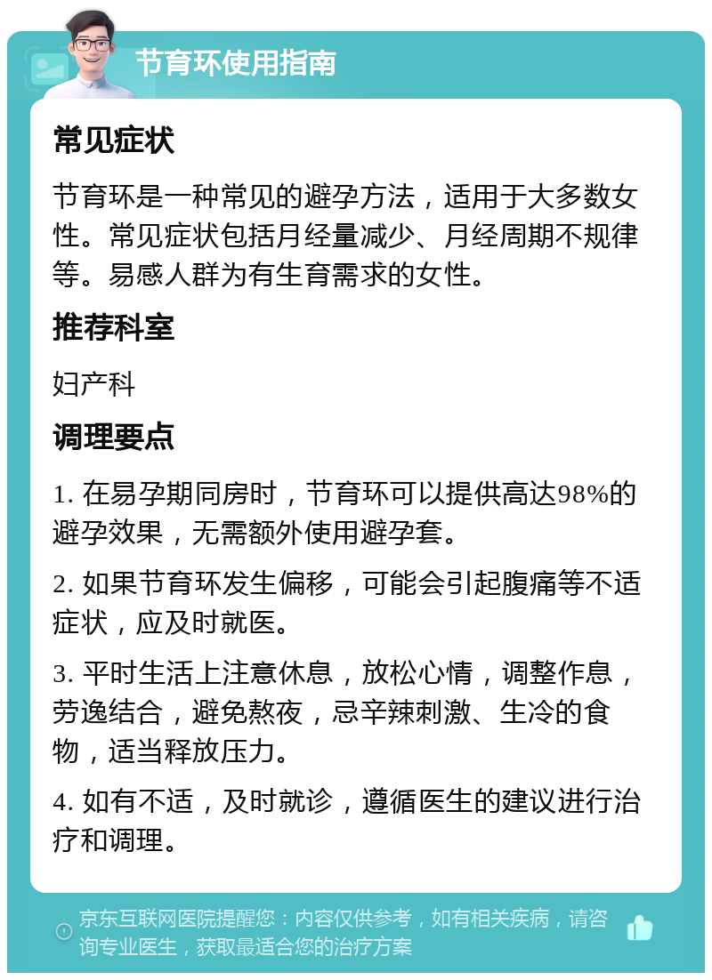 节育环使用指南 常见症状 节育环是一种常见的避孕方法，适用于大多数女性。常见症状包括月经量减少、月经周期不规律等。易感人群为有生育需求的女性。 推荐科室 妇产科 调理要点 1. 在易孕期同房时，节育环可以提供高达98%的避孕效果，无需额外使用避孕套。 2. 如果节育环发生偏移，可能会引起腹痛等不适症状，应及时就医。 3. 平时生活上注意休息，放松心情，调整作息，劳逸结合，避免熬夜，忌辛辣刺激、生冷的食物，适当释放压力。 4. 如有不适，及时就诊，遵循医生的建议进行治疗和调理。