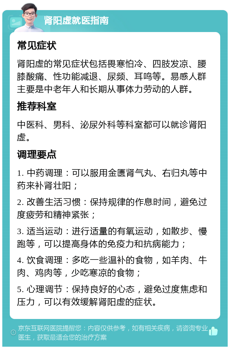 肾阳虚就医指南 常见症状 肾阳虚的常见症状包括畏寒怕冷、四肢发凉、腰膝酸痛、性功能减退、尿频、耳鸣等。易感人群主要是中老年人和长期从事体力劳动的人群。 推荐科室 中医科、男科、泌尿外科等科室都可以就诊肾阳虚。 调理要点 1. 中药调理：可以服用金匮肾气丸、右归丸等中药来补肾壮阳； 2. 改善生活习惯：保持规律的作息时间，避免过度疲劳和精神紧张； 3. 适当运动：进行适量的有氧运动，如散步、慢跑等，可以提高身体的免疫力和抗病能力； 4. 饮食调理：多吃一些温补的食物，如羊肉、牛肉、鸡肉等，少吃寒凉的食物； 5. 心理调节：保持良好的心态，避免过度焦虑和压力，可以有效缓解肾阳虚的症状。