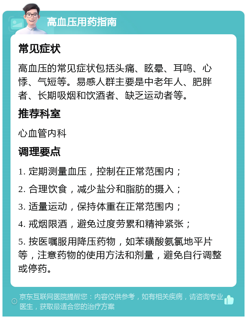 高血压用药指南 常见症状 高血压的常见症状包括头痛、眩晕、耳鸣、心悸、气短等。易感人群主要是中老年人、肥胖者、长期吸烟和饮酒者、缺乏运动者等。 推荐科室 心血管内科 调理要点 1. 定期测量血压，控制在正常范围内； 2. 合理饮食，减少盐分和脂肪的摄入； 3. 适量运动，保持体重在正常范围内； 4. 戒烟限酒，避免过度劳累和精神紧张； 5. 按医嘱服用降压药物，如苯磺酸氨氯地平片等，注意药物的使用方法和剂量，避免自行调整或停药。