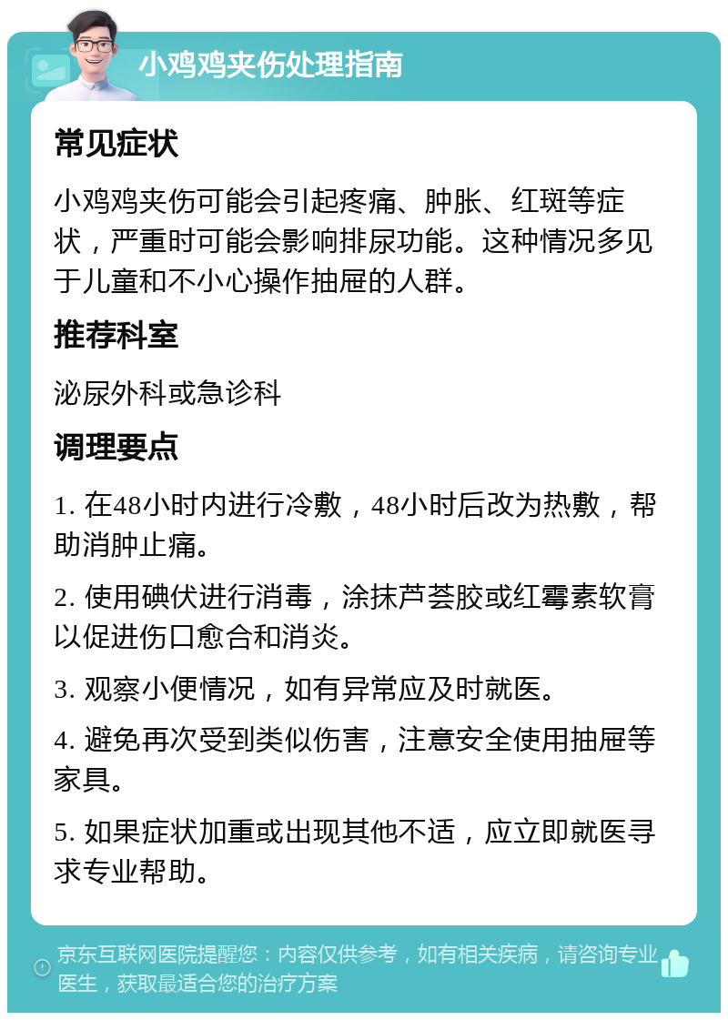 小鸡鸡夹伤处理指南 常见症状 小鸡鸡夹伤可能会引起疼痛、肿胀、红斑等症状，严重时可能会影响排尿功能。这种情况多见于儿童和不小心操作抽屉的人群。 推荐科室 泌尿外科或急诊科 调理要点 1. 在48小时内进行冷敷，48小时后改为热敷，帮助消肿止痛。 2. 使用碘伏进行消毒，涂抹芦荟胶或红霉素软膏以促进伤口愈合和消炎。 3. 观察小便情况，如有异常应及时就医。 4. 避免再次受到类似伤害，注意安全使用抽屉等家具。 5. 如果症状加重或出现其他不适，应立即就医寻求专业帮助。