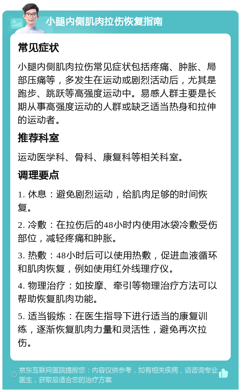 小腿内侧肌肉拉伤恢复指南 常见症状 小腿内侧肌肉拉伤常见症状包括疼痛、肿胀、局部压痛等，多发生在运动或剧烈活动后，尤其是跑步、跳跃等高强度运动中。易感人群主要是长期从事高强度运动的人群或缺乏适当热身和拉伸的运动者。 推荐科室 运动医学科、骨科、康复科等相关科室。 调理要点 1. 休息：避免剧烈运动，给肌肉足够的时间恢复。 2. 冷敷：在拉伤后的48小时内使用冰袋冷敷受伤部位，减轻疼痛和肿胀。 3. 热敷：48小时后可以使用热敷，促进血液循环和肌肉恢复，例如使用红外线理疗仪。 4. 物理治疗：如按摩、牵引等物理治疗方法可以帮助恢复肌肉功能。 5. 适当锻炼：在医生指导下进行适当的康复训练，逐渐恢复肌肉力量和灵活性，避免再次拉伤。