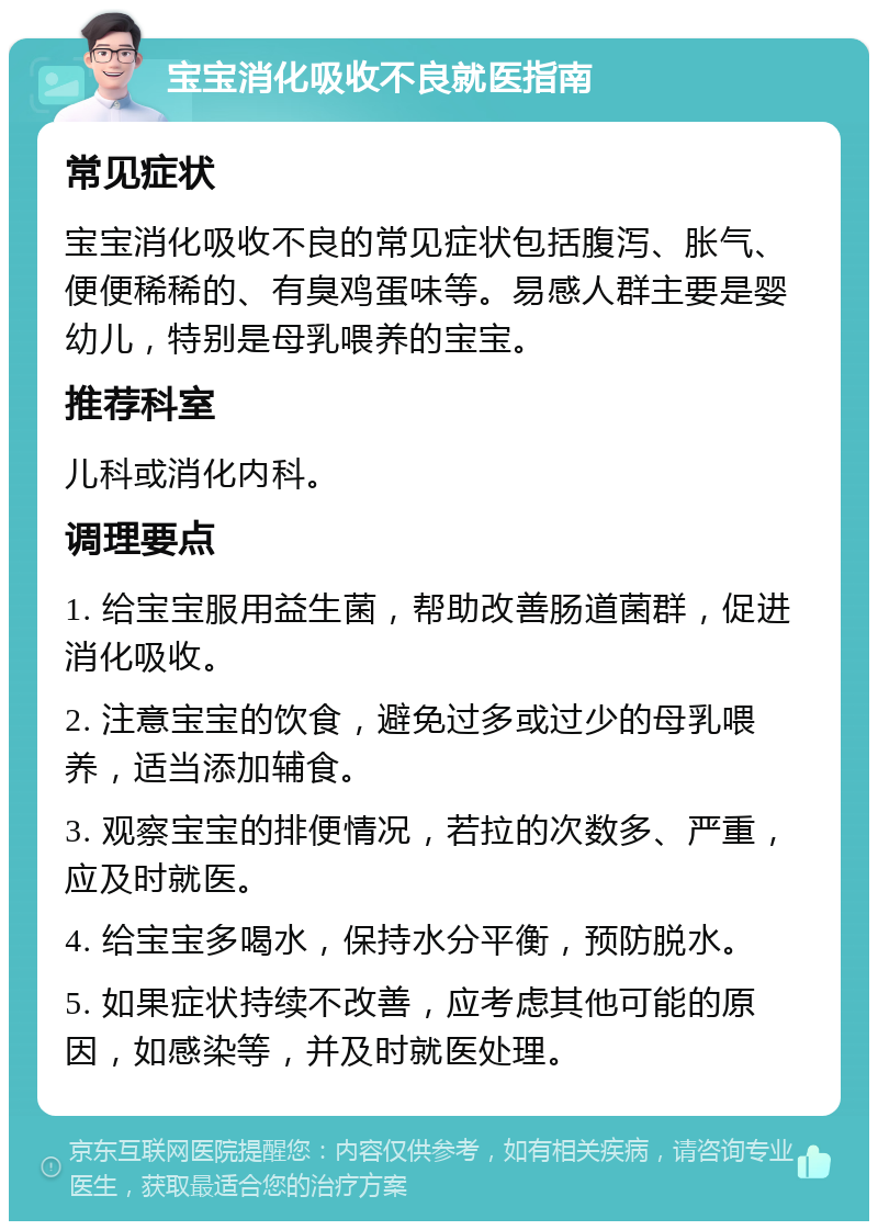 宝宝消化吸收不良就医指南 常见症状 宝宝消化吸收不良的常见症状包括腹泻、胀气、便便稀稀的、有臭鸡蛋味等。易感人群主要是婴幼儿，特别是母乳喂养的宝宝。 推荐科室 儿科或消化内科。 调理要点 1. 给宝宝服用益生菌，帮助改善肠道菌群，促进消化吸收。 2. 注意宝宝的饮食，避免过多或过少的母乳喂养，适当添加辅食。 3. 观察宝宝的排便情况，若拉的次数多、严重，应及时就医。 4. 给宝宝多喝水，保持水分平衡，预防脱水。 5. 如果症状持续不改善，应考虑其他可能的原因，如感染等，并及时就医处理。