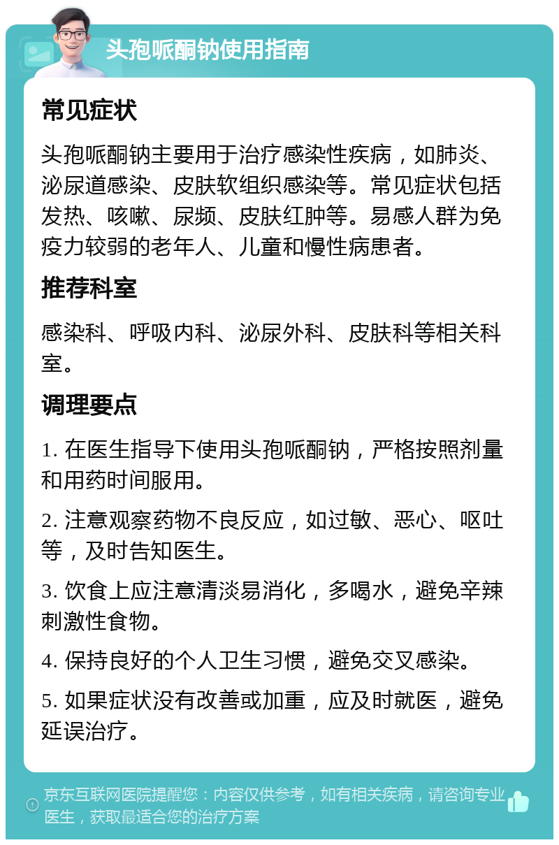 头孢哌酮钠使用指南 常见症状 头孢哌酮钠主要用于治疗感染性疾病，如肺炎、泌尿道感染、皮肤软组织感染等。常见症状包括发热、咳嗽、尿频、皮肤红肿等。易感人群为免疫力较弱的老年人、儿童和慢性病患者。 推荐科室 感染科、呼吸内科、泌尿外科、皮肤科等相关科室。 调理要点 1. 在医生指导下使用头孢哌酮钠，严格按照剂量和用药时间服用。 2. 注意观察药物不良反应，如过敏、恶心、呕吐等，及时告知医生。 3. 饮食上应注意清淡易消化，多喝水，避免辛辣刺激性食物。 4. 保持良好的个人卫生习惯，避免交叉感染。 5. 如果症状没有改善或加重，应及时就医，避免延误治疗。