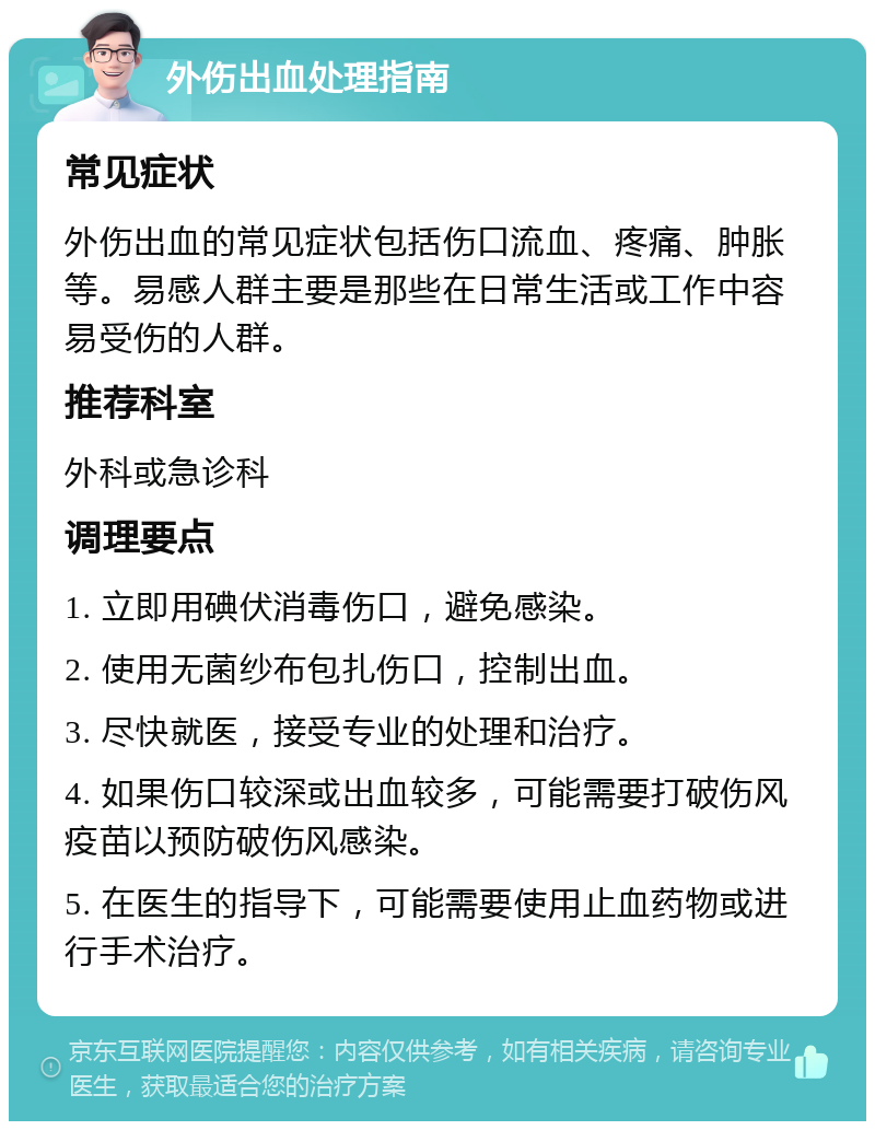 外伤出血处理指南 常见症状 外伤出血的常见症状包括伤口流血、疼痛、肿胀等。易感人群主要是那些在日常生活或工作中容易受伤的人群。 推荐科室 外科或急诊科 调理要点 1. 立即用碘伏消毒伤口，避免感染。 2. 使用无菌纱布包扎伤口，控制出血。 3. 尽快就医，接受专业的处理和治疗。 4. 如果伤口较深或出血较多，可能需要打破伤风疫苗以预防破伤风感染。 5. 在医生的指导下，可能需要使用止血药物或进行手术治疗。