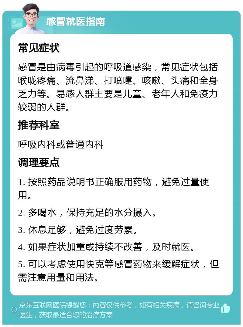 感冒就医指南 常见症状 感冒是由病毒引起的呼吸道感染，常见症状包括喉咙疼痛、流鼻涕、打喷嚏、咳嗽、头痛和全身乏力等。易感人群主要是儿童、老年人和免疫力较弱的人群。 推荐科室 呼吸内科或普通内科 调理要点 1. 按照药品说明书正确服用药物，避免过量使用。 2. 多喝水，保持充足的水分摄入。 3. 休息足够，避免过度劳累。 4. 如果症状加重或持续不改善，及时就医。 5. 可以考虑使用快克等感冒药物来缓解症状，但需注意用量和用法。