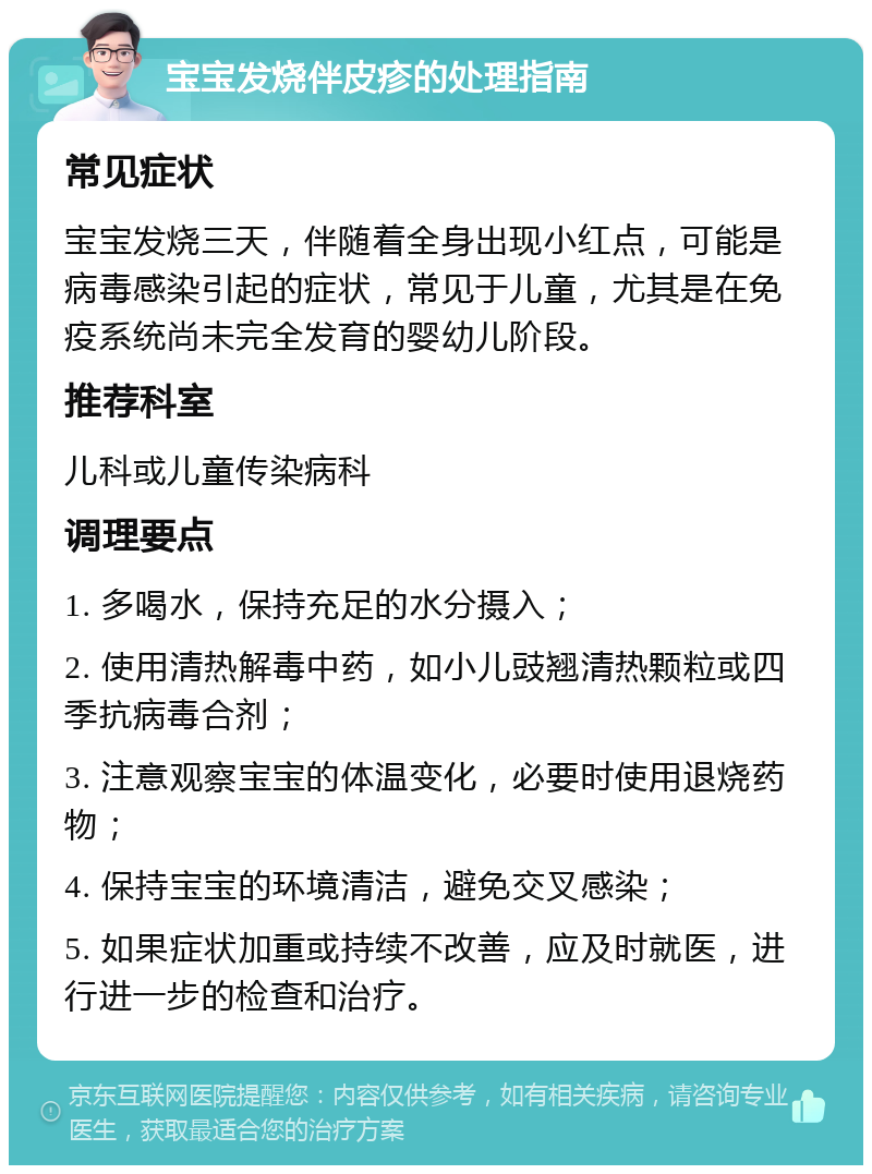 宝宝发烧伴皮疹的处理指南 常见症状 宝宝发烧三天，伴随着全身出现小红点，可能是病毒感染引起的症状，常见于儿童，尤其是在免疫系统尚未完全发育的婴幼儿阶段。 推荐科室 儿科或儿童传染病科 调理要点 1. 多喝水，保持充足的水分摄入； 2. 使用清热解毒中药，如小儿豉翘清热颗粒或四季抗病毒合剂； 3. 注意观察宝宝的体温变化，必要时使用退烧药物； 4. 保持宝宝的环境清洁，避免交叉感染； 5. 如果症状加重或持续不改善，应及时就医，进行进一步的检查和治疗。