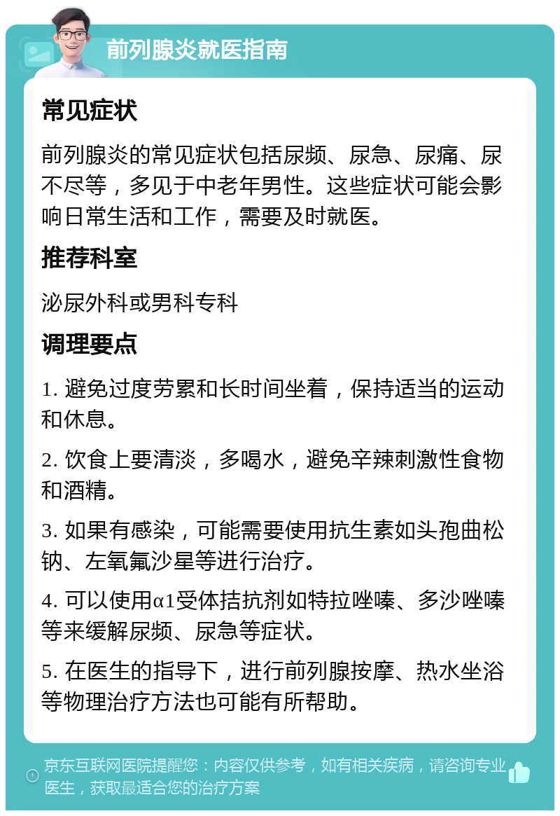 前列腺炎就医指南 常见症状 前列腺炎的常见症状包括尿频、尿急、尿痛、尿不尽等，多见于中老年男性。这些症状可能会影响日常生活和工作，需要及时就医。 推荐科室 泌尿外科或男科专科 调理要点 1. 避免过度劳累和长时间坐着，保持适当的运动和休息。 2. 饮食上要清淡，多喝水，避免辛辣刺激性食物和酒精。 3. 如果有感染，可能需要使用抗生素如头孢曲松钠、左氧氟沙星等进行治疗。 4. 可以使用α1受体拮抗剂如特拉唑嗪、多沙唑嗪等来缓解尿频、尿急等症状。 5. 在医生的指导下，进行前列腺按摩、热水坐浴等物理治疗方法也可能有所帮助。