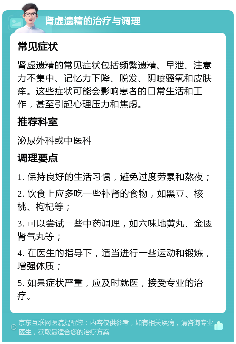 肾虚遗精的治疗与调理 常见症状 肾虚遗精的常见症状包括频繁遗精、早泄、注意力不集中、记忆力下降、脱发、阴嚷骚氧和皮肤痒。这些症状可能会影响患者的日常生活和工作，甚至引起心理压力和焦虑。 推荐科室 泌尿外科或中医科 调理要点 1. 保持良好的生活习惯，避免过度劳累和熬夜； 2. 饮食上应多吃一些补肾的食物，如黑豆、核桃、枸杞等； 3. 可以尝试一些中药调理，如六味地黄丸、金匮肾气丸等； 4. 在医生的指导下，适当进行一些运动和锻炼，增强体质； 5. 如果症状严重，应及时就医，接受专业的治疗。