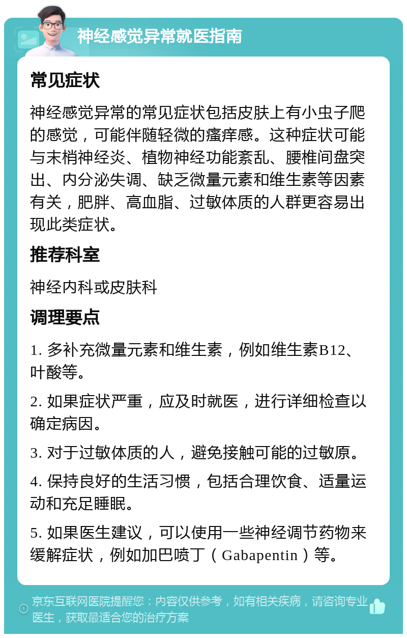 神经感觉异常就医指南 常见症状 神经感觉异常的常见症状包括皮肤上有小虫子爬的感觉，可能伴随轻微的瘙痒感。这种症状可能与末梢神经炎、植物神经功能紊乱、腰椎间盘突出、内分泌失调、缺乏微量元素和维生素等因素有关，肥胖、高血脂、过敏体质的人群更容易出现此类症状。 推荐科室 神经内科或皮肤科 调理要点 1. 多补充微量元素和维生素，例如维生素B12、叶酸等。 2. 如果症状严重，应及时就医，进行详细检查以确定病因。 3. 对于过敏体质的人，避免接触可能的过敏原。 4. 保持良好的生活习惯，包括合理饮食、适量运动和充足睡眠。 5. 如果医生建议，可以使用一些神经调节药物来缓解症状，例如加巴喷丁（Gabapentin）等。