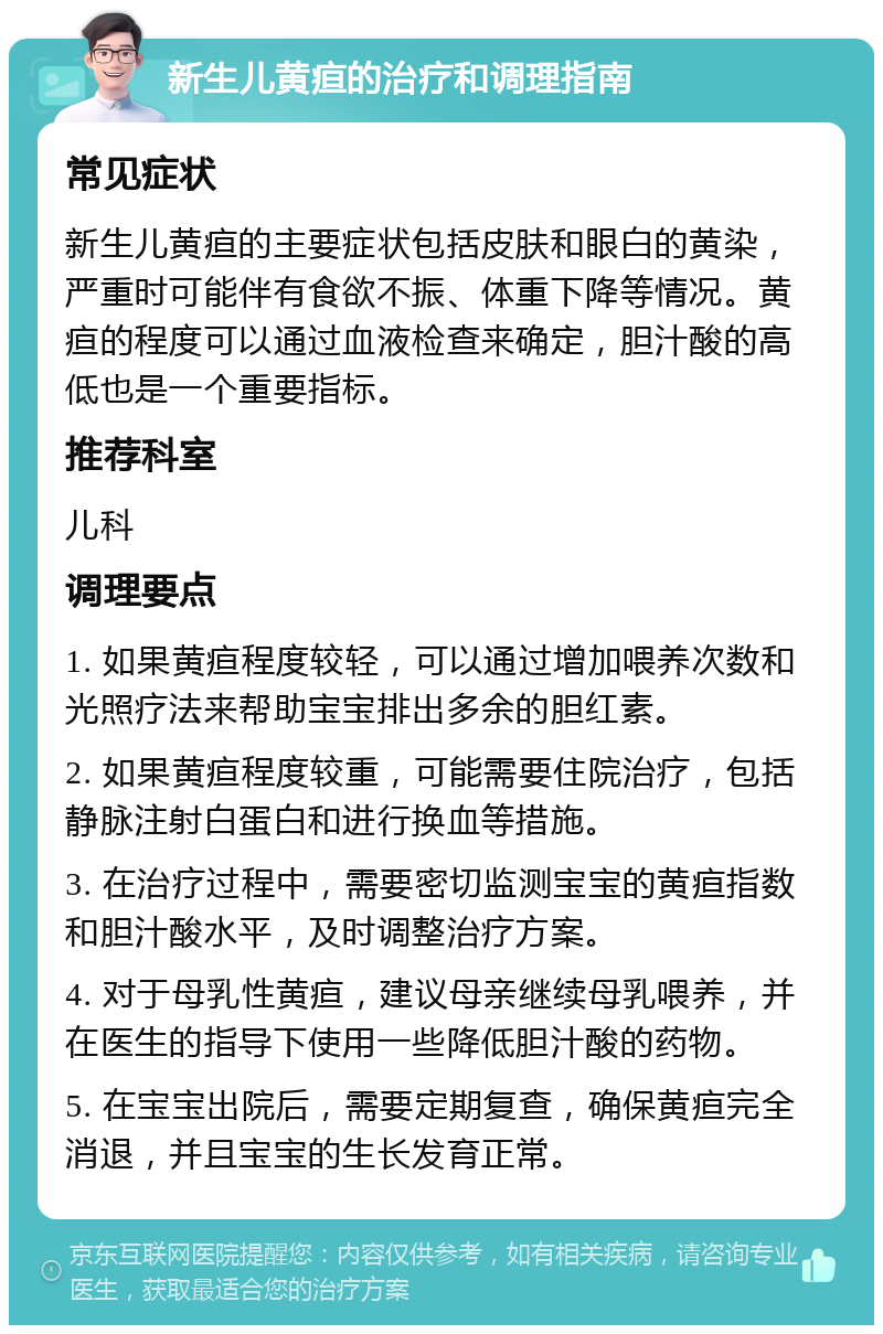 新生儿黄疸的治疗和调理指南 常见症状 新生儿黄疸的主要症状包括皮肤和眼白的黄染，严重时可能伴有食欲不振、体重下降等情况。黄疸的程度可以通过血液检查来确定，胆汁酸的高低也是一个重要指标。 推荐科室 儿科 调理要点 1. 如果黄疸程度较轻，可以通过增加喂养次数和光照疗法来帮助宝宝排出多余的胆红素。 2. 如果黄疸程度较重，可能需要住院治疗，包括静脉注射白蛋白和进行换血等措施。 3. 在治疗过程中，需要密切监测宝宝的黄疸指数和胆汁酸水平，及时调整治疗方案。 4. 对于母乳性黄疸，建议母亲继续母乳喂养，并在医生的指导下使用一些降低胆汁酸的药物。 5. 在宝宝出院后，需要定期复查，确保黄疸完全消退，并且宝宝的生长发育正常。