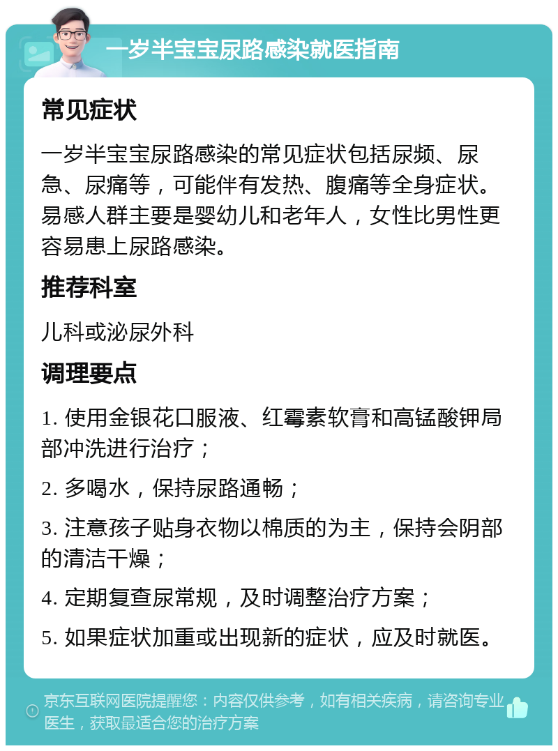 一岁半宝宝尿路感染就医指南 常见症状 一岁半宝宝尿路感染的常见症状包括尿频、尿急、尿痛等，可能伴有发热、腹痛等全身症状。易感人群主要是婴幼儿和老年人，女性比男性更容易患上尿路感染。 推荐科室 儿科或泌尿外科 调理要点 1. 使用金银花口服液、红霉素软膏和高锰酸钾局部冲洗进行治疗； 2. 多喝水，保持尿路通畅； 3. 注意孩子贴身衣物以棉质的为主，保持会阴部的清洁干燥； 4. 定期复查尿常规，及时调整治疗方案； 5. 如果症状加重或出现新的症状，应及时就医。