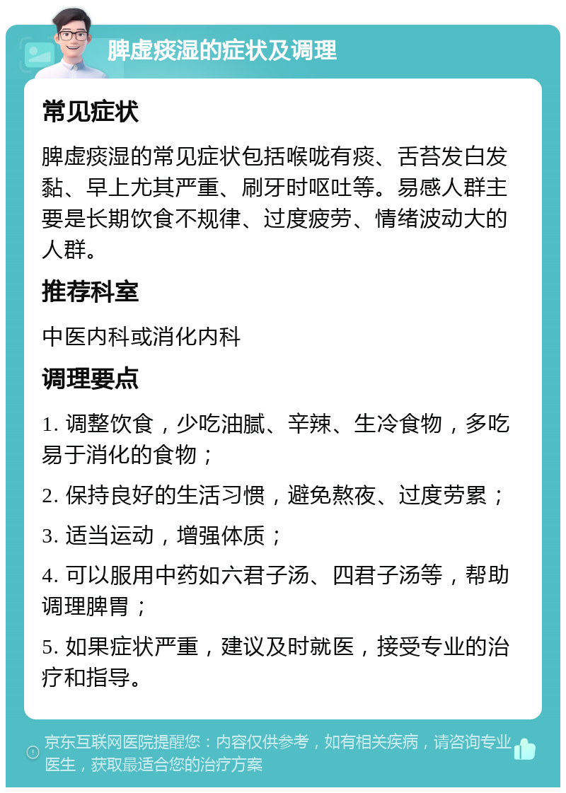 脾虚痰湿的症状及调理 常见症状 脾虚痰湿的常见症状包括喉咙有痰、舌苔发白发黏、早上尤其严重、刷牙时呕吐等。易感人群主要是长期饮食不规律、过度疲劳、情绪波动大的人群。 推荐科室 中医内科或消化内科 调理要点 1. 调整饮食，少吃油腻、辛辣、生冷食物，多吃易于消化的食物； 2. 保持良好的生活习惯，避免熬夜、过度劳累； 3. 适当运动，增强体质； 4. 可以服用中药如六君子汤、四君子汤等，帮助调理脾胃； 5. 如果症状严重，建议及时就医，接受专业的治疗和指导。