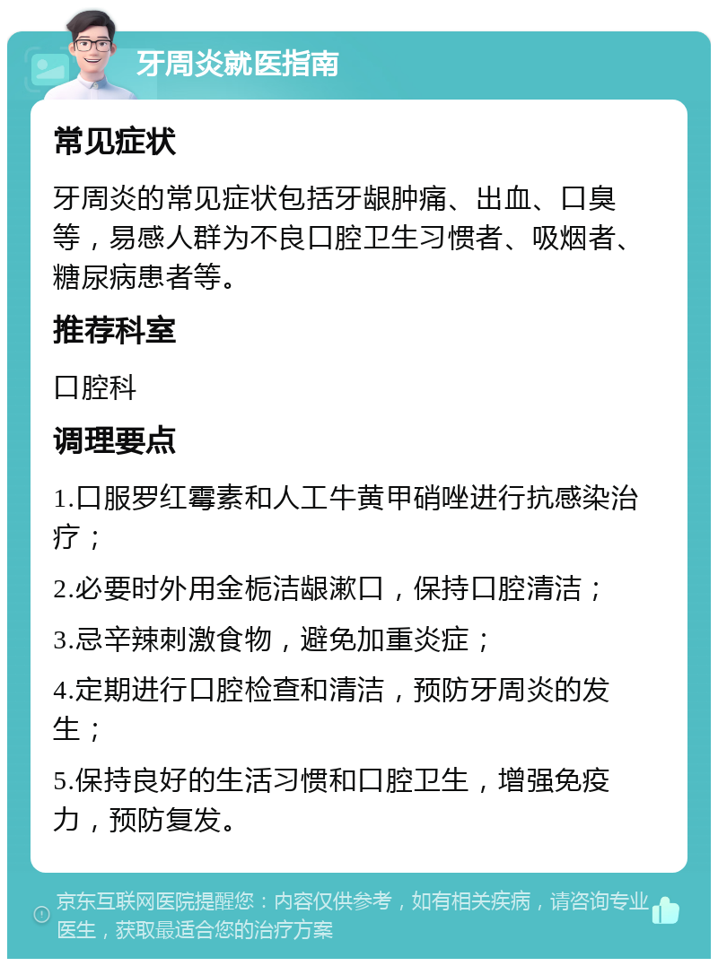 牙周炎就医指南 常见症状 牙周炎的常见症状包括牙龈肿痛、出血、口臭等，易感人群为不良口腔卫生习惯者、吸烟者、糖尿病患者等。 推荐科室 口腔科 调理要点 1.口服罗红霉素和人工牛黄甲硝唑进行抗感染治疗； 2.必要时外用金栀洁龈漱口，保持口腔清洁； 3.忌辛辣刺激食物，避免加重炎症； 4.定期进行口腔检查和清洁，预防牙周炎的发生； 5.保持良好的生活习惯和口腔卫生，增强免疫力，预防复发。