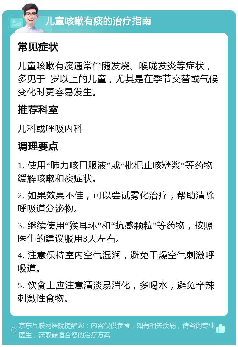 儿童咳嗽有痰的治疗指南 常见症状 儿童咳嗽有痰通常伴随发烧、喉咙发炎等症状，多见于1岁以上的儿童，尤其是在季节交替或气候变化时更容易发生。 推荐科室 儿科或呼吸内科 调理要点 1. 使用“肺力咳口服液”或“枇杷止咳糖浆”等药物缓解咳嗽和痰症状。 2. 如果效果不佳，可以尝试雾化治疗，帮助清除呼吸道分泌物。 3. 继续使用“猴耳环”和“抗感颗粒”等药物，按照医生的建议服用3天左右。 4. 注意保持室内空气湿润，避免干燥空气刺激呼吸道。 5. 饮食上应注意清淡易消化，多喝水，避免辛辣刺激性食物。