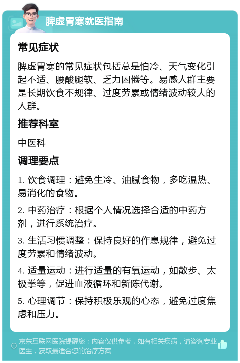 脾虚胃寒就医指南 常见症状 脾虚胃寒的常见症状包括总是怕冷、天气变化引起不适、腰酸腿软、乏力困倦等。易感人群主要是长期饮食不规律、过度劳累或情绪波动较大的人群。 推荐科室 中医科 调理要点 1. 饮食调理：避免生冷、油腻食物，多吃温热、易消化的食物。 2. 中药治疗：根据个人情况选择合适的中药方剂，进行系统治疗。 3. 生活习惯调整：保持良好的作息规律，避免过度劳累和情绪波动。 4. 适量运动：进行适量的有氧运动，如散步、太极拳等，促进血液循环和新陈代谢。 5. 心理调节：保持积极乐观的心态，避免过度焦虑和压力。