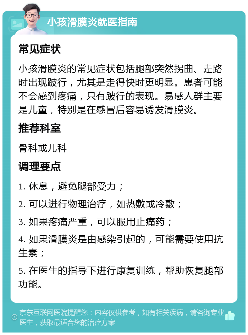 小孩滑膜炎就医指南 常见症状 小孩滑膜炎的常见症状包括腿部突然拐曲、走路时出现跛行，尤其是走得快时更明显。患者可能不会感到疼痛，只有跛行的表现。易感人群主要是儿童，特别是在感冒后容易诱发滑膜炎。 推荐科室 骨科或儿科 调理要点 1. 休息，避免腿部受力； 2. 可以进行物理治疗，如热敷或冷敷； 3. 如果疼痛严重，可以服用止痛药； 4. 如果滑膜炎是由感染引起的，可能需要使用抗生素； 5. 在医生的指导下进行康复训练，帮助恢复腿部功能。