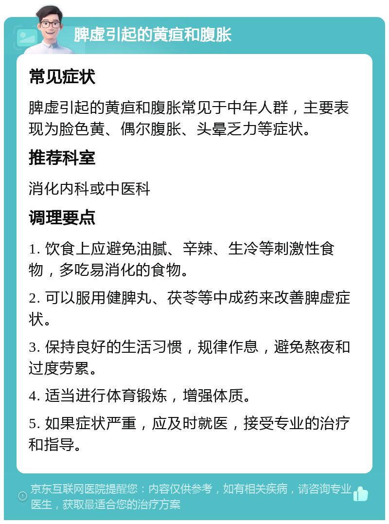 脾虚引起的黄疸和腹胀 常见症状 脾虚引起的黄疸和腹胀常见于中年人群，主要表现为脸色黄、偶尔腹胀、头晕乏力等症状。 推荐科室 消化内科或中医科 调理要点 1. 饮食上应避免油腻、辛辣、生冷等刺激性食物，多吃易消化的食物。 2. 可以服用健脾丸、茯苓等中成药来改善脾虚症状。 3. 保持良好的生活习惯，规律作息，避免熬夜和过度劳累。 4. 适当进行体育锻炼，增强体质。 5. 如果症状严重，应及时就医，接受专业的治疗和指导。