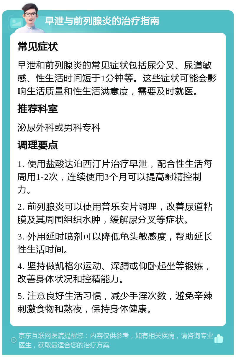 早泄与前列腺炎的治疗指南 常见症状 早泄和前列腺炎的常见症状包括尿分叉、尿道敏感、性生活时间短于1分钟等。这些症状可能会影响生活质量和性生活满意度，需要及时就医。 推荐科室 泌尿外科或男科专科 调理要点 1. 使用盐酸达泊西汀片治疗早泄，配合性生活每周用1-2次，连续使用3个月可以提高射精控制力。 2. 前列腺炎可以使用普乐安片调理，改善尿道粘膜及其周围组织水肿，缓解尿分叉等症状。 3. 外用延时喷剂可以降低龟头敏感度，帮助延长性生活时间。 4. 坚持做凯格尔运动、深蹲或仰卧起坐等锻炼，改善身体状况和控精能力。 5. 注意良好生活习惯，减少手淫次数，避免辛辣刺激食物和熬夜，保持身体健康。