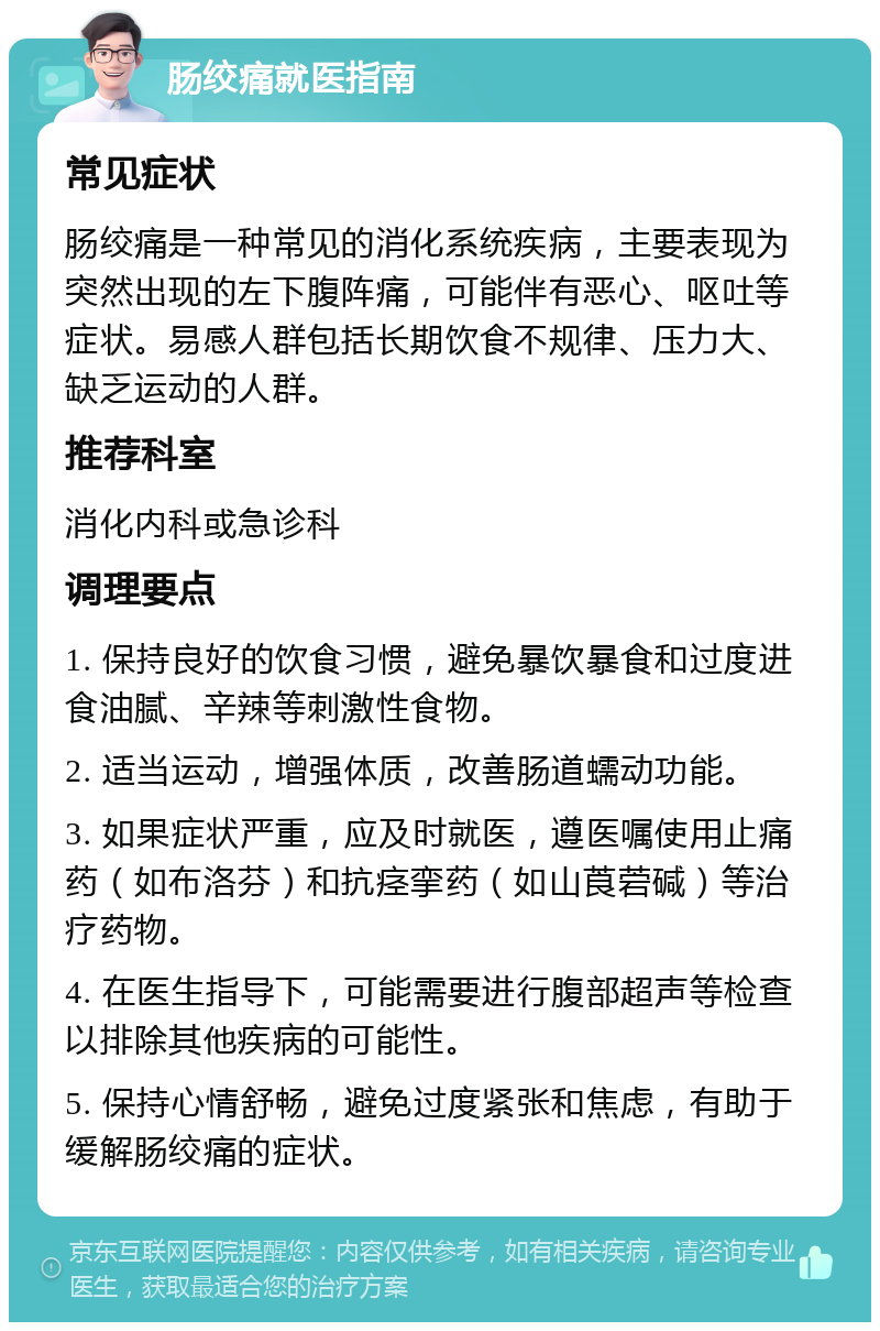 肠绞痛就医指南 常见症状 肠绞痛是一种常见的消化系统疾病，主要表现为突然出现的左下腹阵痛，可能伴有恶心、呕吐等症状。易感人群包括长期饮食不规律、压力大、缺乏运动的人群。 推荐科室 消化内科或急诊科 调理要点 1. 保持良好的饮食习惯，避免暴饮暴食和过度进食油腻、辛辣等刺激性食物。 2. 适当运动，增强体质，改善肠道蠕动功能。 3. 如果症状严重，应及时就医，遵医嘱使用止痛药（如布洛芬）和抗痉挛药（如山莨菪碱）等治疗药物。 4. 在医生指导下，可能需要进行腹部超声等检查以排除其他疾病的可能性。 5. 保持心情舒畅，避免过度紧张和焦虑，有助于缓解肠绞痛的症状。