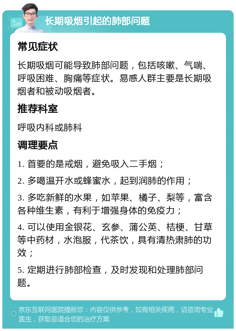 长期吸烟引起的肺部问题 常见症状 长期吸烟可能导致肺部问题，包括咳嗽、气喘、呼吸困难、胸痛等症状。易感人群主要是长期吸烟者和被动吸烟者。 推荐科室 呼吸内科或肺科 调理要点 1. 首要的是戒烟，避免吸入二手烟； 2. 多喝温开水或蜂蜜水，起到润肺的作用； 3. 多吃新鲜的水果，如苹果、橘子、梨等，富含各种维生素，有利于增强身体的免疫力； 4. 可以使用金银花、玄参、蒲公英、桔梗、甘草等中药材，水泡服，代茶饮，具有清热肃肺的功效； 5. 定期进行肺部检查，及时发现和处理肺部问题。