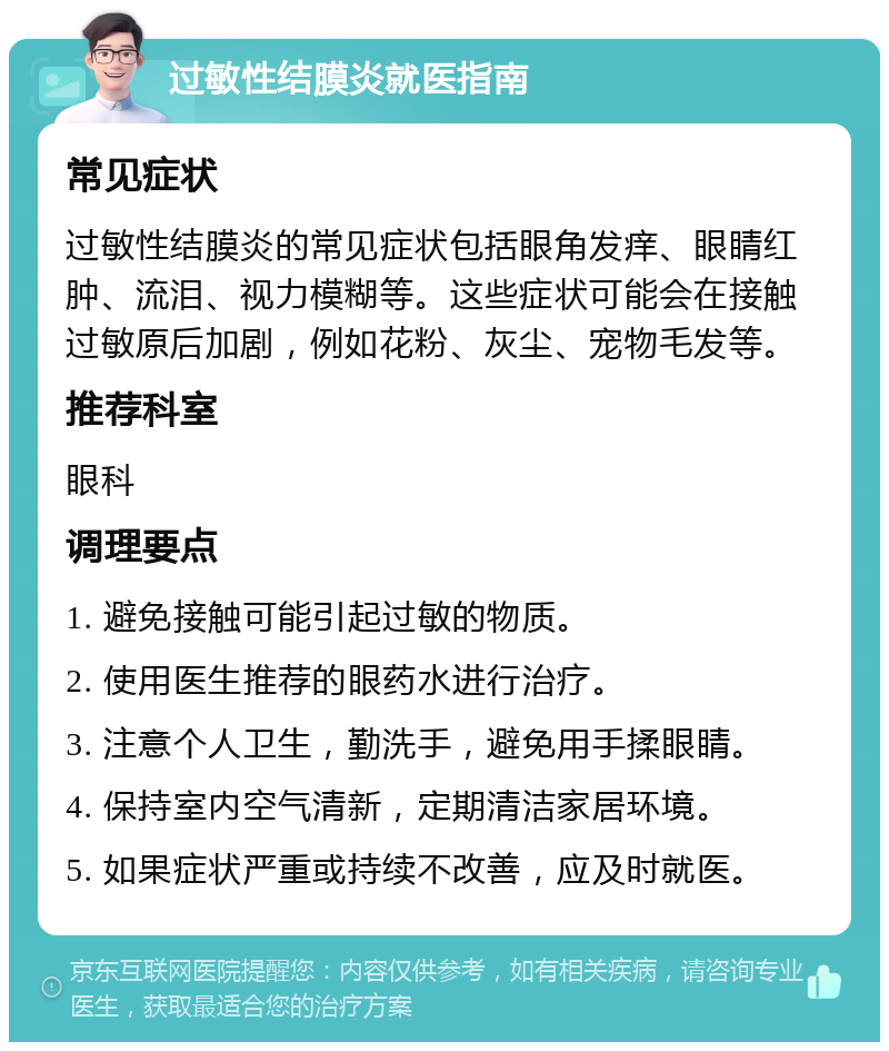 过敏性结膜炎就医指南 常见症状 过敏性结膜炎的常见症状包括眼角发痒、眼睛红肿、流泪、视力模糊等。这些症状可能会在接触过敏原后加剧，例如花粉、灰尘、宠物毛发等。 推荐科室 眼科 调理要点 1. 避免接触可能引起过敏的物质。 2. 使用医生推荐的眼药水进行治疗。 3. 注意个人卫生，勤洗手，避免用手揉眼睛。 4. 保持室内空气清新，定期清洁家居环境。 5. 如果症状严重或持续不改善，应及时就医。