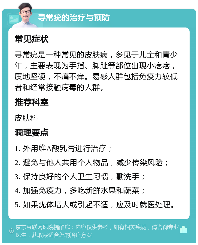 寻常疣的治疗与预防 常见症状 寻常疣是一种常见的皮肤病，多见于儿童和青少年，主要表现为手指、脚趾等部位出现小疙瘩，质地坚硬，不痛不痒。易感人群包括免疫力较低者和经常接触病毒的人群。 推荐科室 皮肤科 调理要点 1. 外用维A酸乳膏进行治疗； 2. 避免与他人共用个人物品，减少传染风险； 3. 保持良好的个人卫生习惯，勤洗手； 4. 加强免疫力，多吃新鲜水果和蔬菜； 5. 如果疣体增大或引起不适，应及时就医处理。