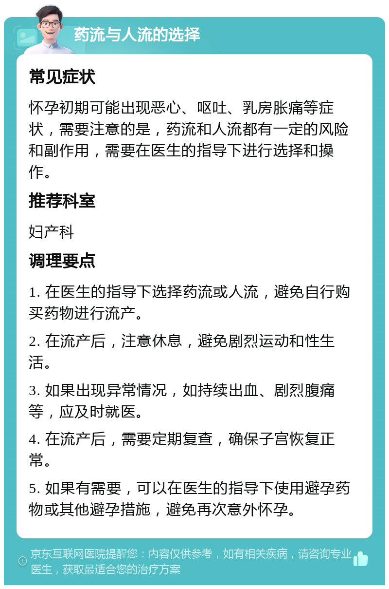 药流与人流的选择 常见症状 怀孕初期可能出现恶心、呕吐、乳房胀痛等症状，需要注意的是，药流和人流都有一定的风险和副作用，需要在医生的指导下进行选择和操作。 推荐科室 妇产科 调理要点 1. 在医生的指导下选择药流或人流，避免自行购买药物进行流产。 2. 在流产后，注意休息，避免剧烈运动和性生活。 3. 如果出现异常情况，如持续出血、剧烈腹痛等，应及时就医。 4. 在流产后，需要定期复查，确保子宫恢复正常。 5. 如果有需要，可以在医生的指导下使用避孕药物或其他避孕措施，避免再次意外怀孕。