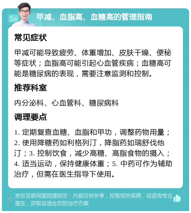 甲减、血脂高、血糖高的管理指南 常见症状 甲减可能导致疲劳、体重增加、皮肤干燥、便秘等症状；血脂高可能引起心血管疾病；血糖高可能是糖尿病的表现，需要注意监测和控制。 推荐科室 内分泌科、心血管科、糖尿病科 调理要点 1. 定期复查血糖、血脂和甲功，调整药物用量；2. 使用降糖药如利格列汀，降脂药如瑞舒伐他汀；3. 控制饮食，减少高糖、高脂食物的摄入；4. 适当运动，保持健康体重；5. 中药可作为辅助治疗，但需在医生指导下使用。