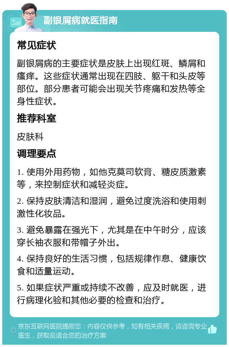 副银屑病就医指南 常见症状 副银屑病的主要症状是皮肤上出现红斑、鳞屑和瘙痒。这些症状通常出现在四肢、躯干和头皮等部位。部分患者可能会出现关节疼痛和发热等全身性症状。 推荐科室 皮肤科 调理要点 1. 使用外用药物，如他克莫司软膏、糖皮质激素等，来控制症状和减轻炎症。 2. 保持皮肤清洁和湿润，避免过度洗浴和使用刺激性化妆品。 3. 避免暴露在强光下，尤其是在中午时分，应该穿长袖衣服和带帽子外出。 4. 保持良好的生活习惯，包括规律作息、健康饮食和适量运动。 5. 如果症状严重或持续不改善，应及时就医，进行病理化验和其他必要的检查和治疗。