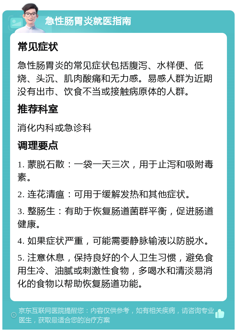 急性肠胃炎就医指南 常见症状 急性肠胃炎的常见症状包括腹泻、水样便、低烧、头沉、肌肉酸痛和无力感。易感人群为近期没有出市、饮食不当或接触病原体的人群。 推荐科室 消化内科或急诊科 调理要点 1. 蒙脱石散：一袋一天三次，用于止泻和吸附毒素。 2. 连花清瘟：可用于缓解发热和其他症状。 3. 整肠生：有助于恢复肠道菌群平衡，促进肠道健康。 4. 如果症状严重，可能需要静脉输液以防脱水。 5. 注意休息，保持良好的个人卫生习惯，避免食用生冷、油腻或刺激性食物，多喝水和清淡易消化的食物以帮助恢复肠道功能。