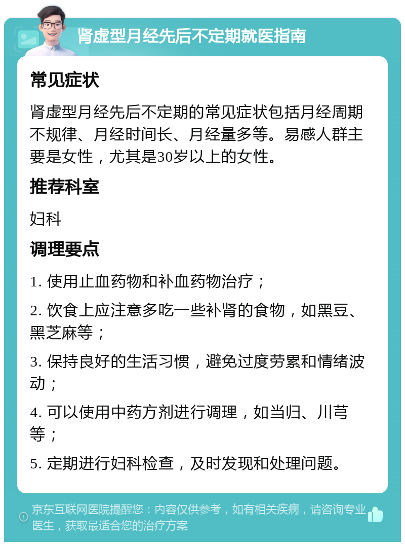 肾虚型月经先后不定期就医指南 常见症状 肾虚型月经先后不定期的常见症状包括月经周期不规律、月经时间长、月经量多等。易感人群主要是女性，尤其是30岁以上的女性。 推荐科室 妇科 调理要点 1. 使用止血药物和补血药物治疗； 2. 饮食上应注意多吃一些补肾的食物，如黑豆、黑芝麻等； 3. 保持良好的生活习惯，避免过度劳累和情绪波动； 4. 可以使用中药方剂进行调理，如当归、川芎等； 5. 定期进行妇科检查，及时发现和处理问题。