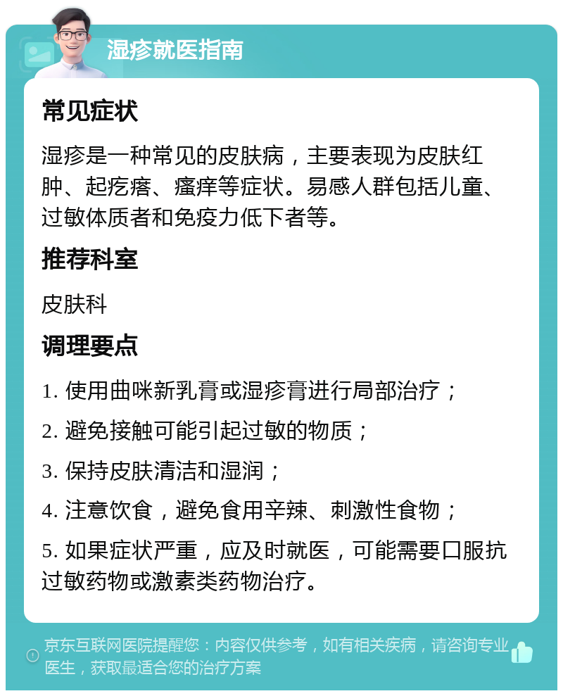 湿疹就医指南 常见症状 湿疹是一种常见的皮肤病，主要表现为皮肤红肿、起疙瘩、瘙痒等症状。易感人群包括儿童、过敏体质者和免疫力低下者等。 推荐科室 皮肤科 调理要点 1. 使用曲咪新乳膏或湿疹膏进行局部治疗； 2. 避免接触可能引起过敏的物质； 3. 保持皮肤清洁和湿润； 4. 注意饮食，避免食用辛辣、刺激性食物； 5. 如果症状严重，应及时就医，可能需要口服抗过敏药物或激素类药物治疗。