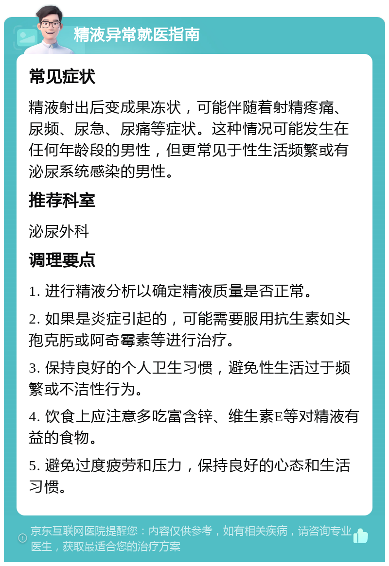 精液异常就医指南 常见症状 精液射出后变成果冻状，可能伴随着射精疼痛、尿频、尿急、尿痛等症状。这种情况可能发生在任何年龄段的男性，但更常见于性生活频繁或有泌尿系统感染的男性。 推荐科室 泌尿外科 调理要点 1. 进行精液分析以确定精液质量是否正常。 2. 如果是炎症引起的，可能需要服用抗生素如头孢克肟或阿奇霉素等进行治疗。 3. 保持良好的个人卫生习惯，避免性生活过于频繁或不洁性行为。 4. 饮食上应注意多吃富含锌、维生素E等对精液有益的食物。 5. 避免过度疲劳和压力，保持良好的心态和生活习惯。