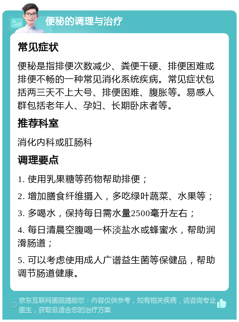 便秘的调理与治疗 常见症状 便秘是指排便次数减少、粪便干硬、排便困难或排便不畅的一种常见消化系统疾病。常见症状包括两三天不上大号、排便困难、腹胀等。易感人群包括老年人、孕妇、长期卧床者等。 推荐科室 消化内科或肛肠科 调理要点 1. 使用乳果糖等药物帮助排便； 2. 增加膳食纤维摄入，多吃绿叶蔬菜、水果等； 3. 多喝水，保持每日需水量2500毫升左右； 4. 每日清晨空腹喝一杯淡盐水或蜂蜜水，帮助润滑肠道； 5. 可以考虑使用成人广谱益生菌等保健品，帮助调节肠道健康。